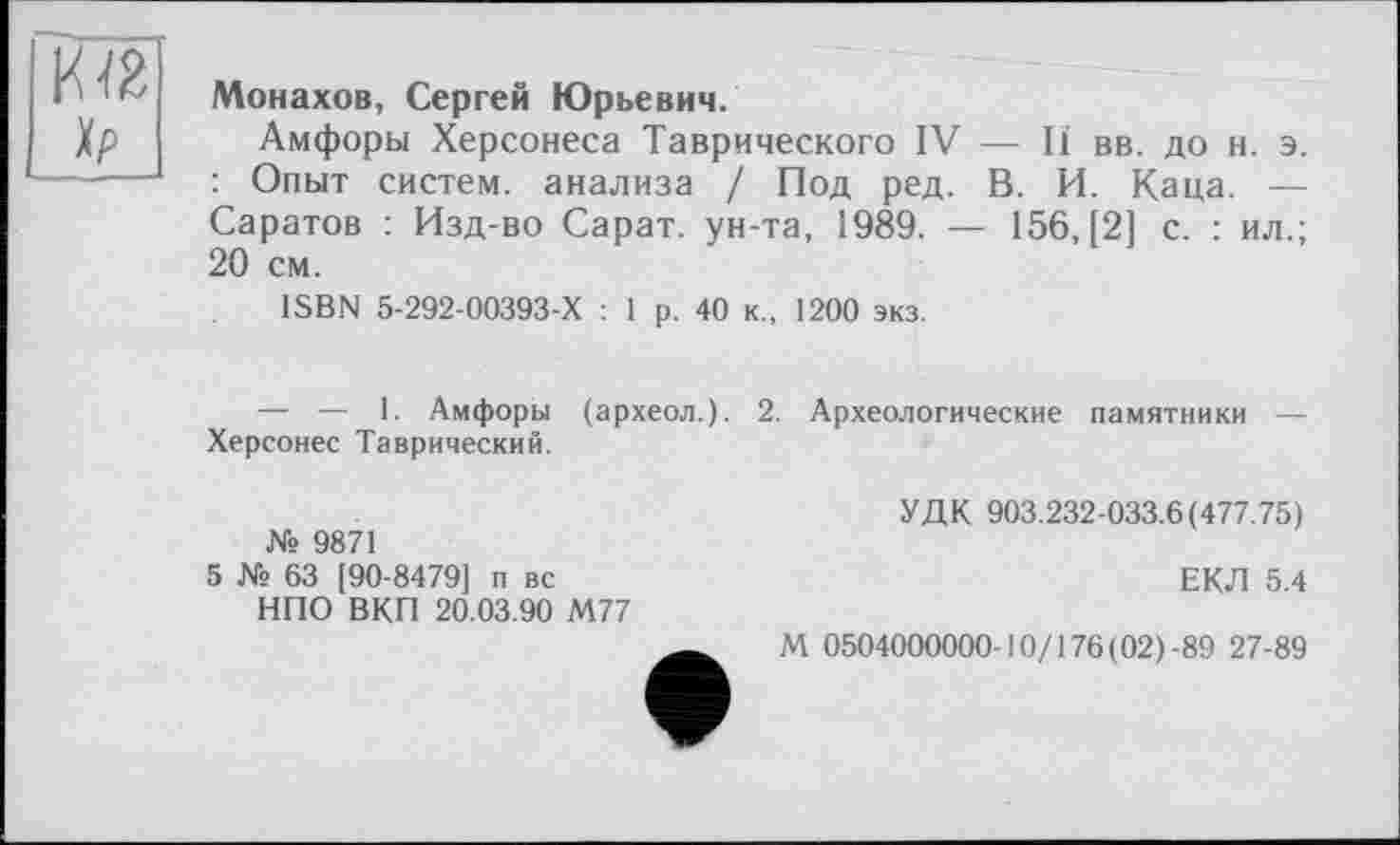 ﻿xp
Монахов, Сергей Юрьевич.
Амфоры Херсонеса Таврического IV — И вв. до н. э. : Опыт систем, анализа / Под ред. В. И. Каца. — Саратов : Изд-во Сарат. ун-та, 1989. — 156, [2] с. : ил.; 20 см.
ISBN 5-292-00393-Х : 1 р. 40 к., 1200 экз.
— — 1. Амфоры (археол.). 2. Археологические памятники — Херсонес Таврический.
№ 9871
5 № 63 [90-8479] п вс НПО ВКП 20.03.90 М77
УДК 903.232-033.6(477.75)
ЕКЛ 5.4
М 0504000000-10/176 (02) -89 27-89